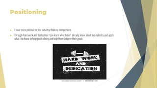 Positioning
 I have more passion for the industry than my competitors
 Through hard work and dedication I can learn what I don’t already know about the industry and apply
what I do know to help push others and help them achieve their goals
 