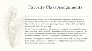 Favorite Class Assignments
– Power of Words: This was one of my top favorite assignments simply because in
such a short video it shows you exactly how words make a difference. It showed
how you have to choose your words wisely with your audience. Not every person
comprehends things the same way.
– Service Project: I really enjoyed this assignment because it got me out of the house
to do something for my community. To work hand in hand with the people that I did
was such an awesome experience! I never really thought about volunteering since
I’ve been out of high school but I really enjoyed it and think I want to go back.
– Preferred Learning Styles: I liked how I learned how I learn best. I’ve always thought
I’ve learned a certain way and that didn’t show to be the case at all. I learned that I
learn the most by feelings and thinking.
 