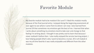 Favorite Module
– My favorite module had to be module 6 for sure!!! I liked this module mostly
because of the final journal entry. I enjoyed doing the beginning assessment all
over again to see where I came from to where I am now. I also learned from
journal 29 that sometimes my emotions get the best of me. I learned that when
I write about something my emotions tend to take over and change to that
feeling I’m writing about. I thought it was pretty cool to learn that because I
never realized it before then. I also really enjoyed the service learning project. I
love helping people (that’s why I want to become a nurse). All in all module 6
was my all time favorite it was really enjoyable and different from the other
modules.
 