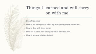 Things I learned and will carry
on with me!
– Deep Processing!
– How to not let my mood affect my work or the people around me.
– How to deal with stress better.
– How not to be so hard on myself, we all have bad days.
– How to become a better student.
 
