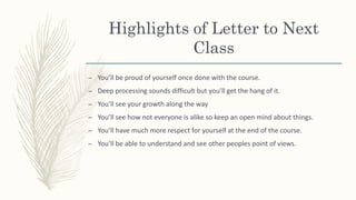 Highlights of Letter to Next
Class
– You’ll be proud of yourself once done with the course.
– Deep processing sounds difficult but you’ll get the hang of it.
– You’ll see your growth along the way
– You’ll see how not everyone is alike so keep an open mind about things.
– You’ll have much more respect for yourself at the end of the course.
– You’ll be able to understand and see other peoples point of views.
 