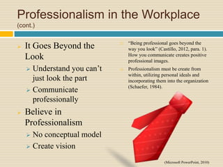 Professionalism in the Workplace
(cont.)
 It Goes Beyond the
Look
 Understand you can’t
just look the part
 Communicate
professionally
 Believe in
Professionalism
 No conceptual model
 Create vision
 “Being professional goes beyond the
way you look” (Castillo, 2012, para. 1).
How you communicate creates positive
professional images.
 Professionalism must be create from
within, utilizing personal ideals and
incorporating them into the organization
(Schaefer, 1984).
(Microsoft PowerPoint, 2010)
 