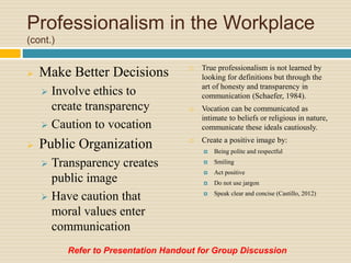 Professionalism in the Workplace
(cont.)
 Make Better Decisions
 Involve ethics to
create transparency
 Caution to vocation
 Public Organization
 Transparency creates
public image
 Have caution that
moral values enter
communication
 True professionalism is not learned by
looking for definitions but through the
art of honesty and transparency in
communication (Schaefer, 1984).
 Vocation can be communicated as
intimate to beliefs or religious in nature,
communicate these ideals cautiously.
 Create a positive image by:
 Being polite and respectful
 Smiling
 Act positive
 Do not use jargon
 Speak clear and concise (Castillo, 2012)
Refer to Presentation Handout for Group Discussion
 