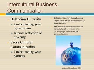 Intercultural Business
Communication
 Balancing Diversity
 Understanding your
organization
 Internal reflection of
diversity
 Cross Cultural
Communication
 Understanding your
partners
 Balancing diversity throughout an
organization fosters further diversity
advancement.
 Different cultures communicate on
separate levels in reference to
paralanguage and non-verbal
communication.
(Microsoft PowerPoint, 2010)
 