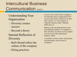 Intercultural Business
Communication (cont.)
 Understanding Your
Organization
 Diversity creates
success
 Beyond a theory
 Internal Reflection of
Diversity
 BoD should reflect the
culture of the company
 Hiring practices
 Fortune’s list of the 50 best workplaces
for minorities shows organizations how
success with diverse workforces is more
than a theory, it is “the situation of
corporate America today” (Daniels,
2004, para. 5).
 Balance at the top helps promote more
free thinking members of a company as
they feel their own ideas can be accepted
at every level of the organization
(Daniels, 2004).
 A sustained, diverse culture will promote
and encourage a diverse pool of
candidates.
 