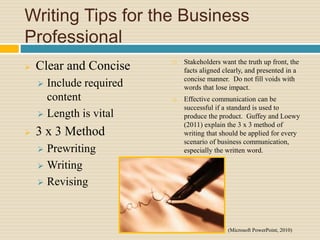 Writing Tips for the Business
Professional
 Clear and Concise
 Include required
content
 Length is vital
 3 x 3 Method
 Prewriting
 Writing
 Revising
 Stakeholders want the truth up front, the
facts aligned clearly, and presented in a
concise manner. Do not fill voids with
words that lose impact.
 Effective communication can be
successful if a standard is used to
produce the product. Guffey and Loewy
(2011) explain the 3 x 3 method of
writing that should be applied for every
scenario of business communication,
especially the written word.
(Microsoft PowerPoint, 2010)
 