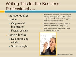 Writing Tips for the Business
Professional (cont.)
 Include required
content
 Only needed
information
 Factual content
 Length is Vital
 Do not get long
winded
 Short is alright
 Include what is needed, don’t make your
message “cloudy” (CSU-Global, 2014b,
p. 4), and include the facts that support
the thesis of communication.
 Run on sentences will lose the focus of
the reader. (Guffey & Loewy, 2011).
 Short statements are acceptable if they
are concise and factual.
(Microsoft PowerPoint, 2010)
 