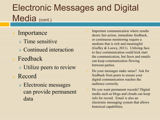 Electronic Messages and Digital
Media (cont.)
 Importance
 Time sensitive
 Continued interaction
 Feedback
 Utilize peers to review
 Record
 Electronic messages
can provide permanent
data
 Important communication where results
desire fast action, immediate feedback,
or continuous monitoring require a
medium that is rich and meaningful
(Guffey & Loewy, 2011). Utilizing face
to face communication could kick start
the communication, but faxes and emails
can keep communication flowing
between parties.
 Do your messages make sense? Ask for
feedback from peers to ensure your
digital communication reaches the
audience correctly.
 Do you want permanent records? Digital
media such as blogs and clouds can keep
info for record. Email is also an
electronic messaging system that allows
historical capabilities.
 