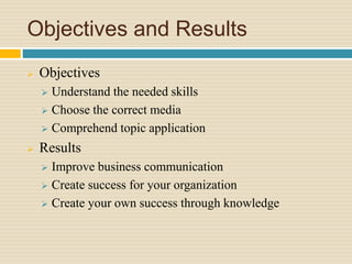Objectives and Results
 Objectives
 Understand the needed skills
 Choose the correct media
 Comprehend topic application
 Results
 Improve business communication
 Create success for your organization
 Create your own success through knowledge
 
