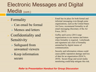 Electronic Messages and Digital
Media (cont.)
 Formality
 Can email be formal
 Memos and letters
 Confidentiality and
Sensitivity
 Safeguard from
unwanted viewers
 Keep information
secure
 Email has its place for both formal and
informal messaging even though some
organizations, such as the United States
Air Force, recommend formality to all
email messaging (Secretary of the Air
Force, 2013).
 Guffey and Loewy (2011) urge
organizations to use memos and letters
when formality is required. Letterheads
and signatures ad a feel of formality
unmatched by digital means of
communication.
 Security and information release could
cause public reputation damage and loss
of data for an organization (ISACA,
2010). Secure blogs and social media
monitoring could help mitigate this risk.
Refer to Presentation Handout for Group Discussion
 