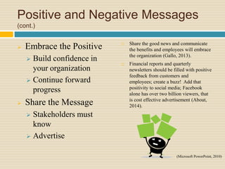 Positive and Negative Messages
(cont.)
 Embrace the Positive
 Build confidence in
your organization
 Continue forward
progress
 Share the Message
 Stakeholders must
know
 Advertise
 Share the good news and communicate
the benefits and employees will embrace
the organization (Gallo, 2013).
 Financial reports and quarterly
newsletters should be filled with positive
feedback from customers and
employees; create a buzz! Add that
positivity to social media; Facebook
alone has over two billion viewers, that
is cost effective advertisement (About,
2014).
(Microsoft PowerPoint, 2010)
 