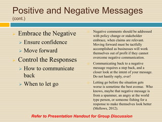 Positive and Negative Messages
(cont.)
 Embrace the Negative
 Ensure confidence
 Move forward
 Control the Responses
 How to communicate
back
 When to let go
 Negative comments should be addressed
with policy change or stakeholder
embrace, when claims are relevant.
Moving forward must be tactfully
accomplished as businesses will work
themselves out of profit if they cannot
overcome negative communication.
 Communicating back to a negative
message requires a step back, and a
closer look at the intent of your message.
Do not hastily reply, ever!
 Letting go before the situation gets
worse is sometime the best avenue. Who
knows, maybe that negative message is
from a spammer, an angry at the world
type person, or someone fishing for a
response to make themselves look better
(Mellows, 2012).
Refer to Presentation Handout for Group Discussion
 