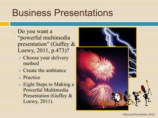 Business Presentations
 Do you want a
“powerful multimedia
presentation” (Guffey &
Loewy, 2011, p.473)?
 Choose your delivery
method
 Create the ambiance
 Practice
 Eight Steps to Making a
Powerful Multimedia
Presentation (Guffey &
Loewy, 2011).
(Microsoft PowerPoint, 2010)
 