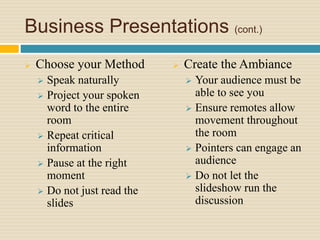 Business Presentations (cont.)
 Choose your Method
 Speak naturally
 Project your spoken
word to the entire
room
 Repeat critical
information
 Pause at the right
moment
 Do not just read the
slides
 Create the Ambiance
 Your audience must be
able to see you
 Ensure remotes allow
movement throughout
the room
 Pointers can engage an
audience
 Do not let the
slideshow run the
discussion
 