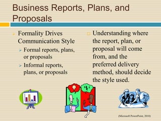 Business Reports, Plans, and
Proposals
 Formality Drives
Communication Style
 Formal reports, plans,
or proposals
 Informal reports,
plans, or proposals
 Understanding where
the report, plan, or
proposal will come
from, and the
preferred delivery
method, should decide
the style used.
(Microsoft PowerPoint, 2010)
 