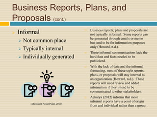Business Reports, Plans, and
Proposals (cont.)
 Informal
 Not common place
 Typically internal
 Individually generated
 Business reports, plans and proposals are
not typically informal. Some reports can
be generated through emails or memo
but tend to be for information purposes
only (Howard, n.d.).
 These informal communications lack the
hard data and facts needed to be
publicized.
 With the lack of data and the informal
formatting, most of these style reports,
plans, or proposals will stay internal to
an organization (Howard, n.d.). These
reports will need review and added
information if they intend to be
communicated to other stakeholders.
 Acharya (2012) informs that most
informal reports have a point of origin
from and individual rather than a group.
(Microsoft PowerPoint, 2010)
 