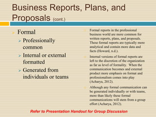 Business Reports, Plans, and
Proposals (cont.)
 Formal
 Professionally
common
 Internal or external
formatted
 Generated from
individuals or teams
 Formal reports in the professional
business world are more common for
written reports, plans, and proposals.
These formal reports are typically more
analytical and contain more data and
facts (Howard, n.d.).
 Internal versions of formal reports are
left to the discretion of the organization
as far as level of formality. When the
communication becomes and external
product more emphasis on format and
professionalism comes into play
(Acharya, 2012).
 Although any formal communication can
be generated individually or with teams,
more than likely these formal
communications will stem from a group
effort (Acharya, 2012).
Refer to Presentation Handout for Group Discussion
 