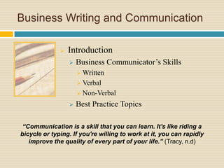 Business Writing and Communication
 Introduction
 Business Communicator’s Skills
 Written
 Verbal
 Non-Verbal
 Best Practice Topics
“Communication is a skill that you can learn. It's like riding a
bicycle or typing. If you're willing to work at it, you can rapidly
improve the quality of every part of your life.” (Tracy, n.d)
 