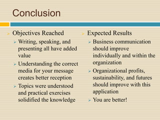 Conclusion
 Objectives Reached
 Writing, speaking, and
presenting all have added
value
 Understanding the correct
media for your message
creates better reception
 Topics were understood
and practical exercises
solidified the knowledge
 Expected Results
 Business communication
should improve
individually and within the
organization
 Organizational profits,
sustainability, and futures
should improve with this
application
 You are better!
 