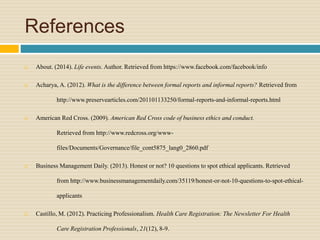 References
 About. (2014). Life events. Author. Retrieved from https://www.facebook.com/facebook/info
 Acharya, A. (2012). What is the difference between formal reports and informal reports? Retrieved from
http://www.preservearticles.com/201101133250/formal-reports-and-informal-reports.html
 American Red Cross. (2009). American Red Cross code of business ethics and conduct.
Retrieved from http://www.redcross.org/www-
files/Documents/Governance/file_cont5875_lang0_2860.pdf
 Business Management Daily. (2013). Honest or not? 10 questions to spot ethical applicants. Retrieved
from http://www.businessmanagementdaily.com/35119/honest-or-not-10-questions-to-spot-ethical-
applicants
 Castillo, M. (2012). Practicing Professionalism. Health Care Registration: The Newsletter For Health
Care Registration Professionals, 21(12), 8-9.
 