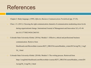 References
 Chapter 2: Body language. (1999). Effective Business Communications Pocketbook (pp. 27-35).
 Chen, I. S. (2011). Choosing the right communication channels of communication moderating stress levels
during organizational change. International Journal of Management and Innovation 3(1), 43-44.
doi:10.1177/0021943612465181
 Colorado State University-Global. (2014a). Module 1: Effective, ethical and professional business
communication. Retrieve from
blackboard.com/bbcswebdav/courses/KEY_ORG536/courseModules_winter2013a/org536_1/org5
36_1.html
 Colorado State University-Global. (2014b). Module 3: The writing process. Retrieved from
https://csuglobal.blackboard.com/bbcswebdav/courses/KEY_ORG536/courseModules_winter201
3a/org536_3/org536_3.html
 
