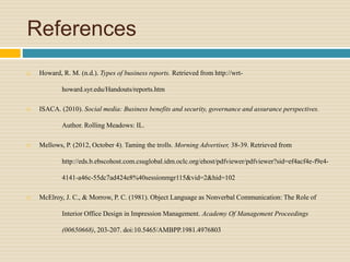 References
 Howard, R. M. (n.d.). Types of business reports. Retrieved from http://wrt-
howard.syr.edu/Handouts/reports.htm
 ISACA. (2010). Social media: Business benefits and security, governance and assurance perspectives.
Author. Rolling Meadows: IL.
 Mellows, P. (2012, October 4). Taming the trolls. Morning Advertiser, 38-39. Retrieved from
http://eds.b.ebscohost.com.csuglobal.idm.oclc.org/ehost/pdfviewer/pdfviewer?sid=ef4acf4e-f9e4-
4141-a46c-55dc7ad424e8%40sessionmgr115&vid=2&hid=102
 McElroy, J. C., & Morrow, P. C. (1981). Object Language as Nonverbal Communication: The Role of
Interior Office Design in Impression Management. Academy Of Management Proceedings
(00650668), 203-207. doi:10.5465/AMBPP.1981.4976803
 