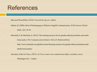 References
 Microsoft PowerPoint. (2010). PowerPoint clip art. Author.
 Mishra, B. (2009). Role of Paralanguage in Effective English Communication. ICFAI Journal Of Soft
Skills, 3(2), 29-36.
 Moriniere, P. & Macharia, S. (2012). The learning resource kit for gender-ethical journalism and media
house policy. The Communication Initiative Network. Retrieved from
http://www.comminit.com/global/content/learning-resource-kit-gender-ethical-journalism-and-
media-house-policy
 Secretary of the Air Force. (2013). Air Force senior non-commissioned officer academy course.
Washington D.C.: Author.
 