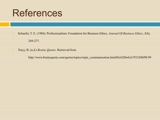 References
 Schaefer, T. E. (1984). Professionalism: Foundation for Business Ethics. Journal Of Business Ethics, 3(4),
269-277.
 Tracy, B. (n.d.) Brainy Quotes. Retrieved from
http://www.brainyquote.com/quotes/topics/topic_communication.html#EcO20whA3TI1X8MW.99
 