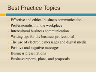 Best Practice Topics
 Effective and ethical business communication
 Professionalism in the workplace
 Intercultural business communication
 Writing tips for the business professional
 The use of electronic messages and digital media
 Positive and negative messages
 Business presentations
 Business reports, plans, and proposals
 