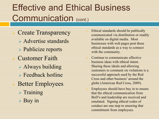 Effective and Ethical Business
Communication (cont.)
 Create Transparency
 Advertise standards
 Publicize reports
 Customer Faith
 Always building
 Feedback hotline
 Better Employees
 Training
 Buy in
 Ethical standards should be publically
communicated via distribution or readily
available on digital media. Most
businesses with web pages post these
ethical standards as a way to connect
with the community.
 Continue to communicate effective
business ideas with ethical intent.
Sharing these ideals and allowing
customers to comment on violations is a
successful approach used by the Red
Cross and other business’ around the
globe (American Red Cross, 2009).
 Employees should have buy in to ensure
that the ethical communication from
BoD’s and leadership are received and
emulated. Signing ethical codes of
conduct are one step to ensuring that
commitment from employees.
 