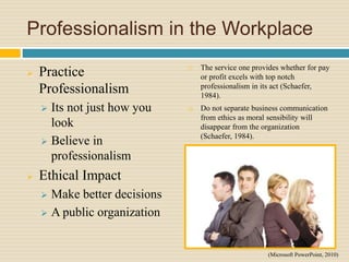 Professionalism in the Workplace
 Practice
Professionalism
 Its not just how you
look
 Believe in
professionalism
 Ethical Impact
 Make better decisions
 A public organization
 The service one provides whether for pay
or profit excels with top notch
professionalism in its act (Schaefer,
1984).
 Do not separate business communication
from ethics as moral sensibility will
disappear from the organization
(Schaefer, 1984).
(Microsoft PowerPoint, 2010)
 