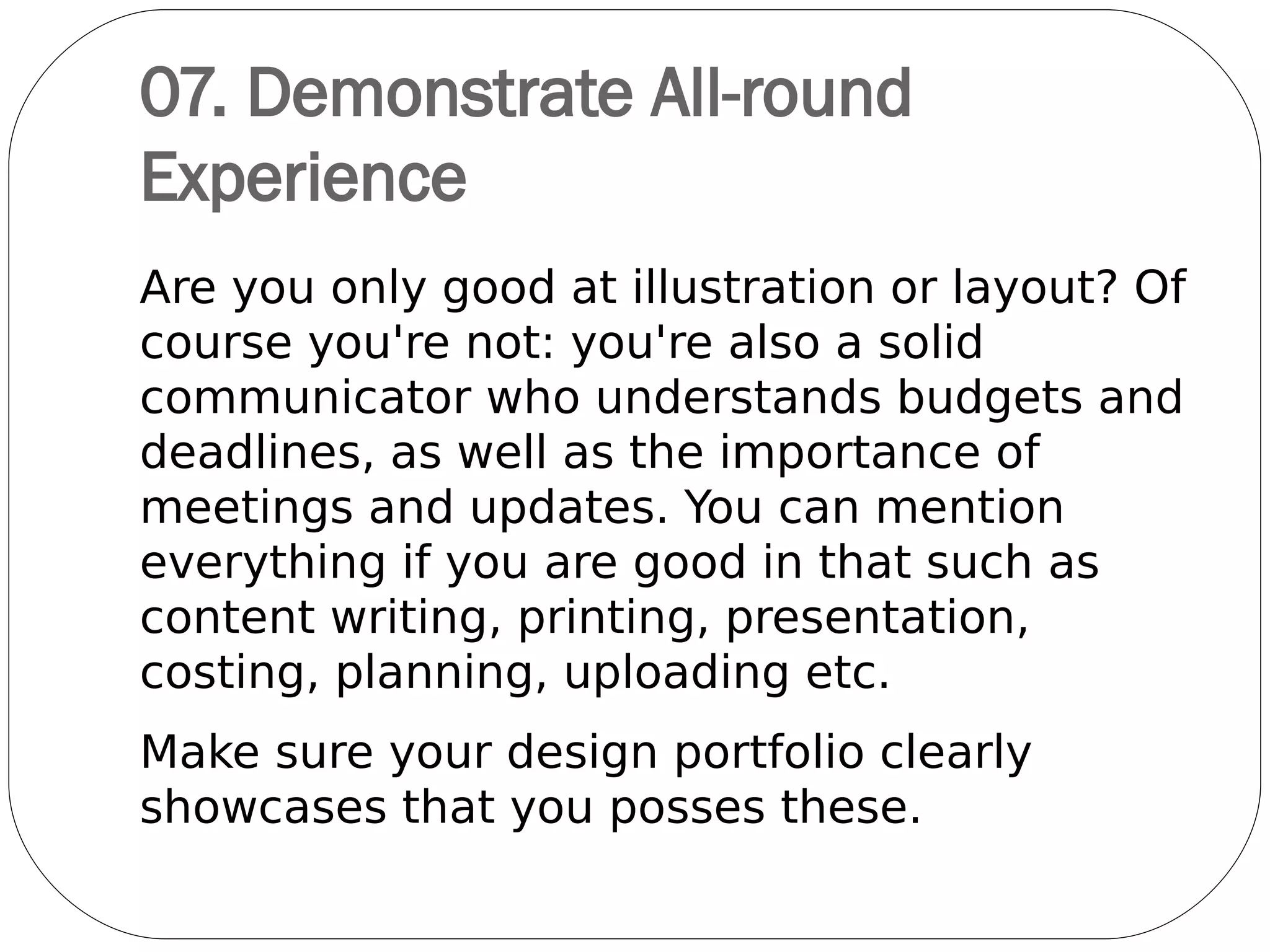 07. Sell Yourself
Think about what other
creative talents you might
have as well. For instance, if
you're a handy photographer,
video-grapher, painter, artist,
clay modeler, video editor,
illustration artist, singing,
dancing, or coding, why not
include examples of your
shots or web designs?
They're all more strings to
your creative bow.
 