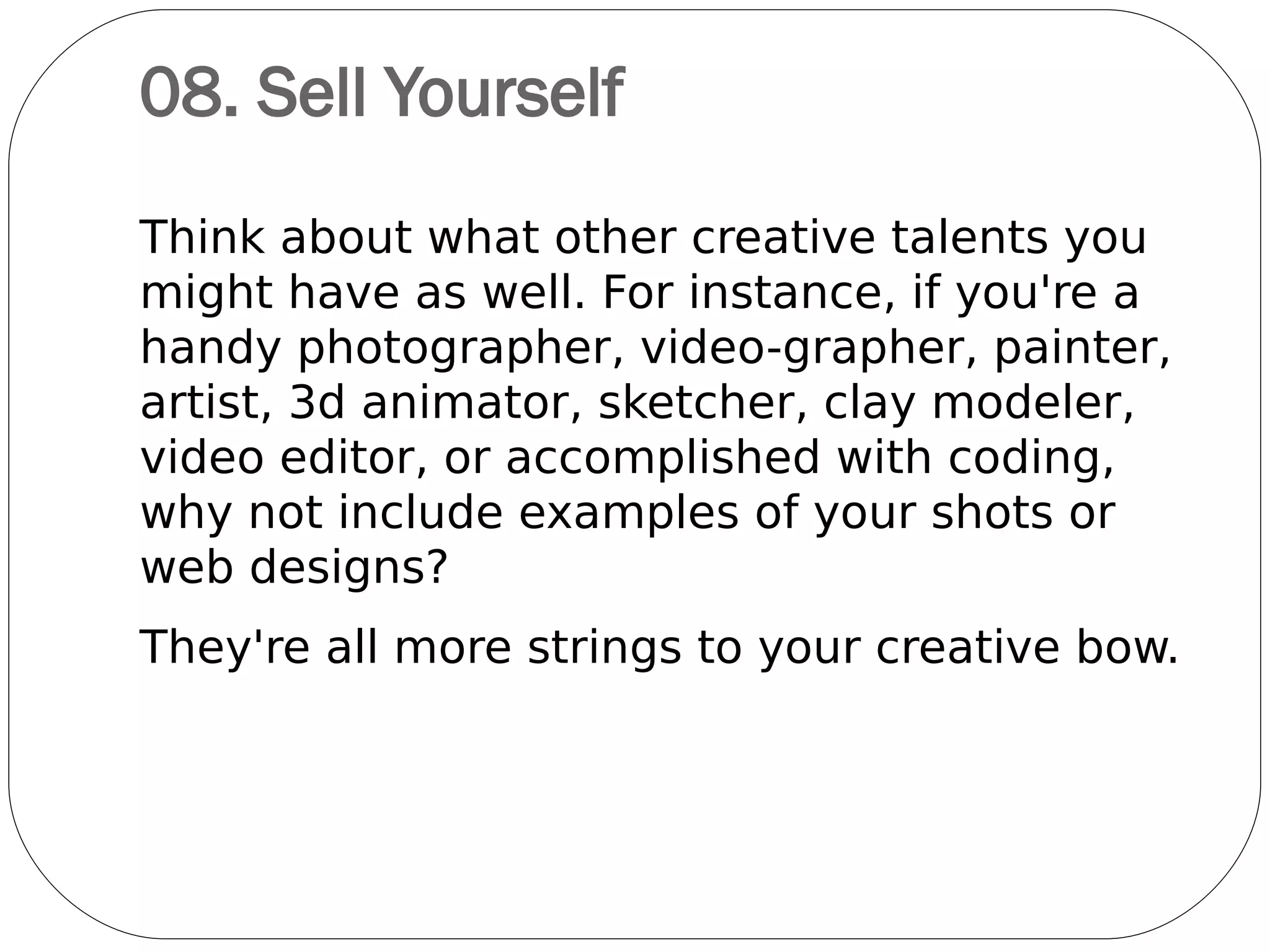 08. Index Your Design
Portfolio
What do you do when you
find a particularly interesting
website, magazine spread or
book chapter?
Those viewing your design
portfolio - by whatever
medium - will do the same,
so make it easy by including page numbers
and clear project titles for each portfolio
example.
 