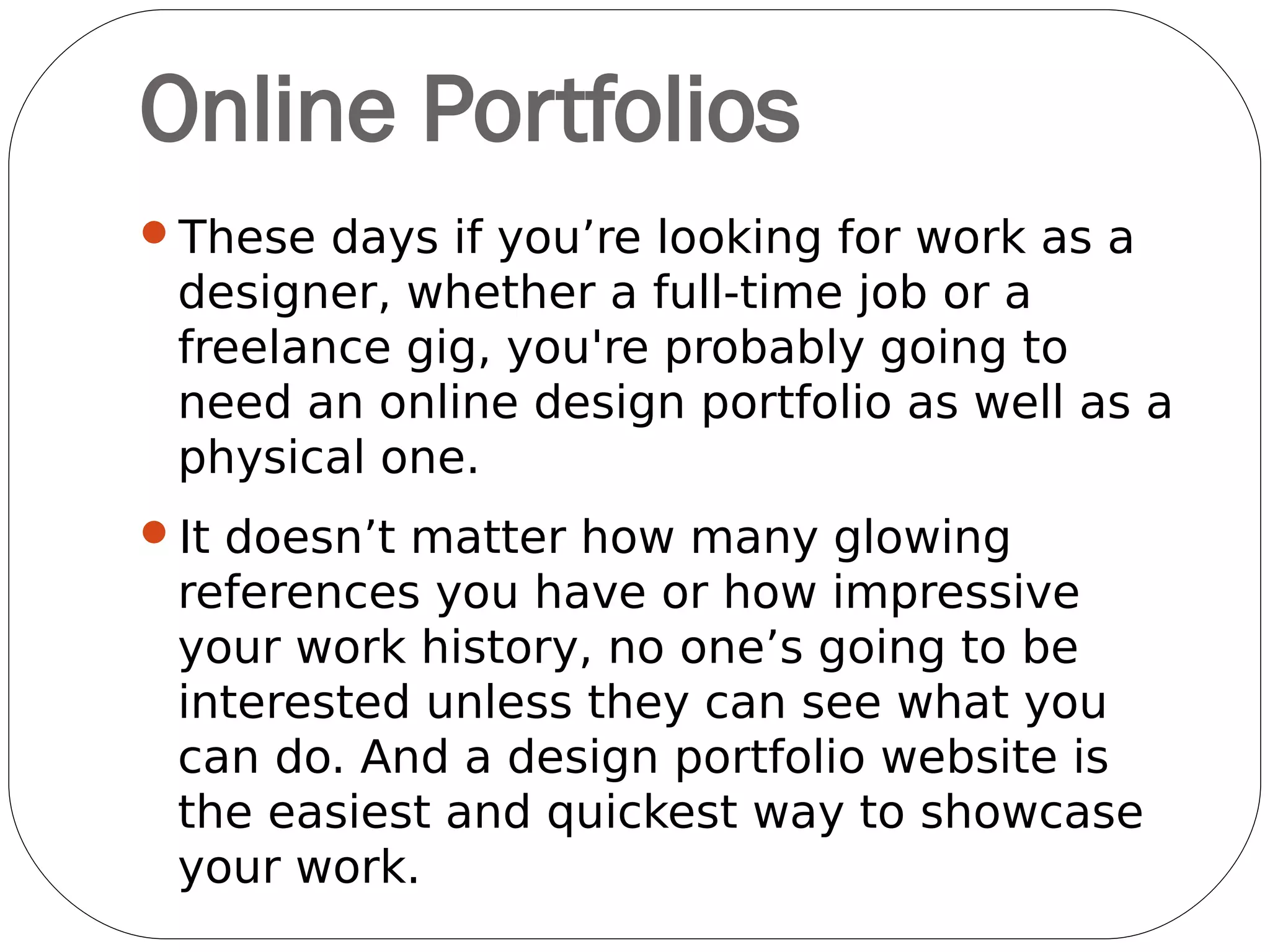 An online design portfolio is your creative
shop window. It's always on - 24 hours a day,
7 days a week, 365 days a year - and it's
always working to showcase who you are and
what you can do.
 