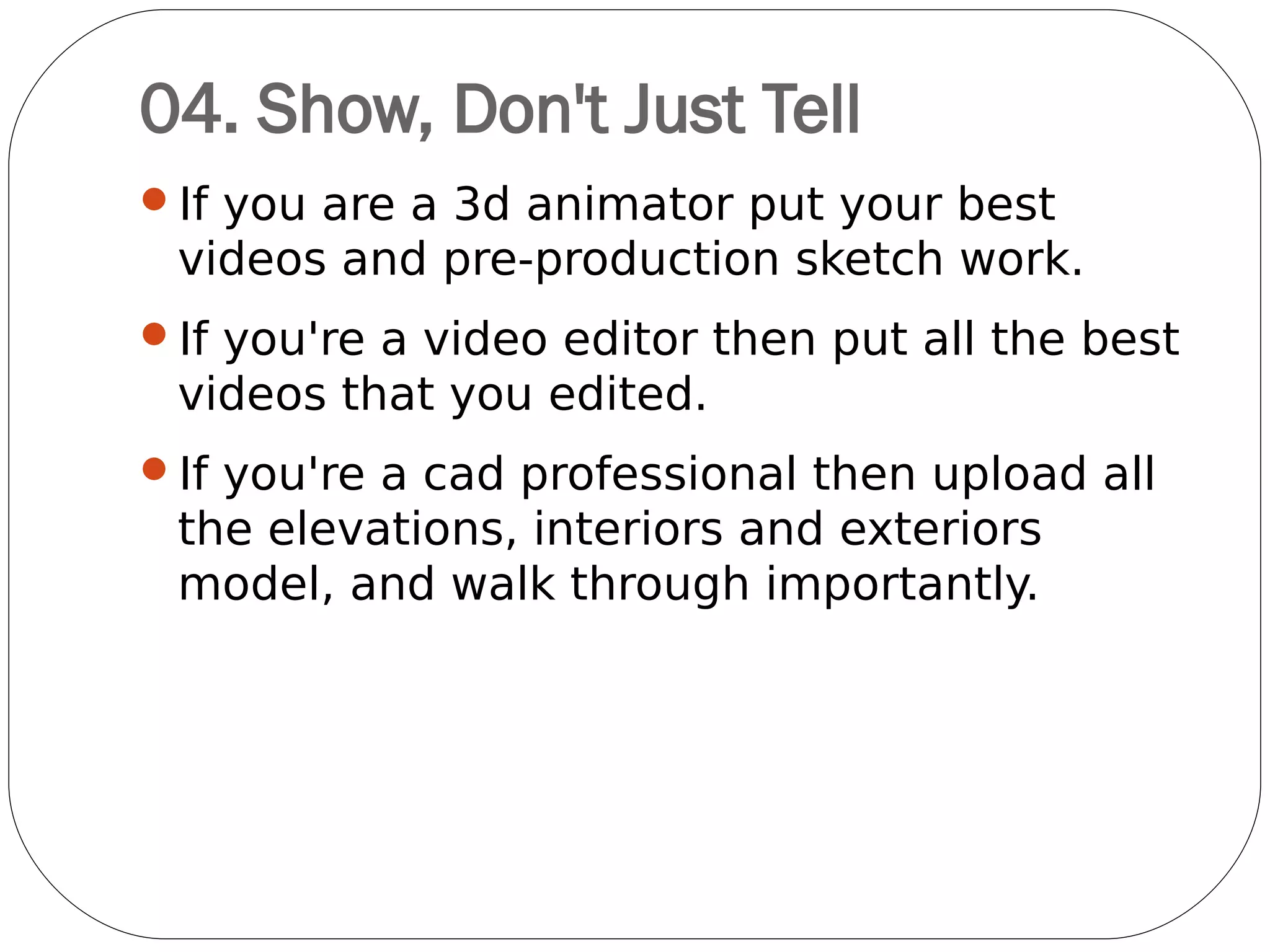 05. Photograph Printed Work
One of the biggest challenges is figuring out
how to display printed material on screen.
While digital versions of your work will help,
photography is definitely the best way to show
these off. It's all about the context, and
showing your designs as they were intended to
be seen.
If you do photograph your work, invest time
and resources into making the images as good
as possible. Just as spelling mistakes do,
images with no contrast, bad focus and so on
take attention away from your work.
 