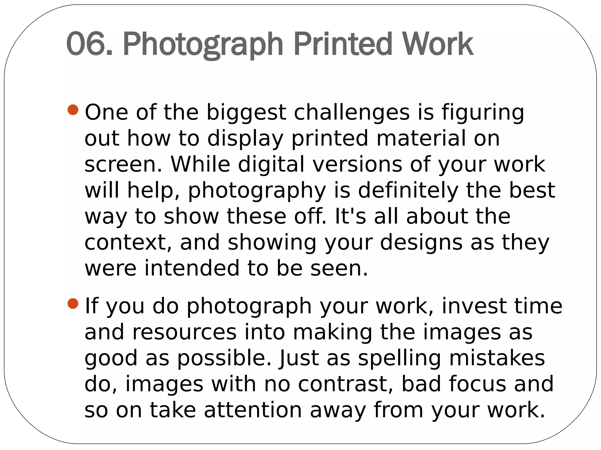 07. Give an insight into how
you worked
Rather than just showing the finished
design, artwork, logo or illustration, give an
insight into how you did it. Give a short
description of the brief and how you
interpreted it to fulfill the wishes of the
client.
Avoid long intros
Olly Gibbs' portfolio site at
www.ollygibbs.com gives clear explanations
of his work
 