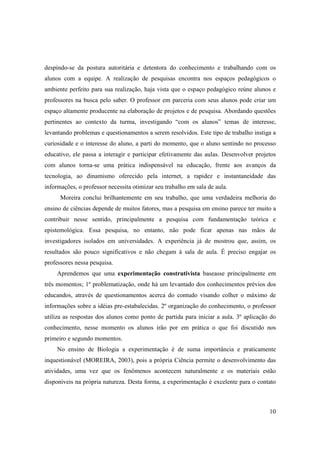 despindo-se da postura autoritária e detentora do conhecimento e trabalhando com os
alunos com a equipe. A realização de pesquisas encontra nos espaços pedagógicos o
ambiente perfeito para sua realização, haja vista que o espaço pedagógico reúne alunos e
professores na busca pelo saber. O professor em parceria com seus alunos pode criar um
espaço altamente producente na elaboração de projetos e de pesquisa. Abordando questões
pertinentes ao contexto da turma, investigando “com os alunos” temas de interesse,
levantando problemas e questionamentos a serem resolvidos. Este tipo de trabalho instiga a
curiosidade e o interesse do aluno, a parti do momento, que o aluno sentindo no processo
educativo, ele passa a interagir e participar efetivamente das aulas. Desenvolver projetos
com alunos torna-se uma prática indispensável na educação, frente aos avanços da
tecnologia, ao dinamismo oferecido pela internet, a rapidez e instantaneidade das
informações, o professor necessita otimizar seu trabalho em sala de aula.
      Moreira conclui brilhantemente em seu trabalho, que uma verdadeira melhoria do
ensino de ciências depende de muitos fatores, mas a pesquisa em ensino parece ter muito a
contribuir nesse sentido, principalmente a pesquisa com fundamentação teórica e
epistemológica. Essa pesquisa, no entanto, não pode ficar apenas nas mãos de
investigadores isolados em universidades. A experiência já de mostrou que, assim, os
resultados são pouco significativos e não chegam à sala de aula. É preciso engajar os
professores nessa pesquisa.
     Aprendemos que uma experimentação construtivista baseasse principalmente em
três momentos; 1º problematização, onde há um levantado dos conhecimentos prévios dos
educandos, através de questionamentos acerca do contudo visando colher o máximo de
informações sobre a idéias pre-estabalecidas. 2º organização do conhecimento, o professor
utiliza as respostas dos alunos como ponto de partida para iniciar a aula. 3º aplicação do
conhecimento, nesse momento os alunos irão por em prática o que foi discutido nos
primeiro e segundo momentos.
     No ensino de Biologia a experimentação é de suma importância e praticamente
inquestionável (MOREIRA, 2003), pois a própria Ciência permite o desenvolvimento das
atividades, uma vez que os fenômenos acontecem naturalmente e os materiais estão
disponíveis na própria natureza. Desta forma, a experimentação é excelente para o contato



                                                                                       10
 