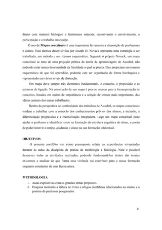 direto com material biológico e fenômenos naturais, incentivando o envolvimento, a
participação e o trabalho em equipe.
    O uso de Mapas conceituais é uma importante ferramenta a disposição de professores
e alunos. Esta técnica desenvolvida por Joseph D. Novack apresenta uma estratégia a ser
trabalhada, um método e um recurso esquemático. Segundo o próprio Novack, um mapa
conceitual se trata de uma projeção prática da teoria da aprendizagem de Ausubel, não
podendo estar nunca desvinculada da finalidade a qual se presta. Eles propiciam um resumo
esquemático do que foi aprendido, podendo este ser organizado de forma hierárquica e
representado em vários níveis de abstração.
     Um mapa deve sempre três elementos fundamentais, o conceito, a proposição e as
palavras de ligação. Na construção de um mapa é preciso atentar para a hierarquização de
conceitos, listados em ordem de importância e a seleção de termos mais importantes, das
idéias centrais dos temas trabalhados.
     Dentro da perspectiva de continuidade dos trabalhos de Ausubel, os mapas conceituais
tendem a trabalhar com a conexão dos conhecimentos prévios dos alunos, a inclusão, a
diferenciação progressiva e a reconciliação integradora. Logo um mapa conceitual pode
ajudar o professor a identificar erros na formação da estrutura cognitiva do aluno, a ponto
de poder intervir a tempo, ajudando o aluno na sua formação intelectual.


OBJETIVOS
     O presente portfólio tem como pressuposto relatar as experiências vivenciadas
durante as aulas da disciplina de prática de morfologia e fisiologia. Nele é possível
descrever todas as atividades realizadas, podendo fundamentá-las dentro das teorias
existentes e analisar de que forma essa vivência vai contribuir para a nossa formação
enquanto estudantes de uma licenciatura.


METODOLOGIA
   1. Aulas expositivas com os grandes temas propostos.
   2. Pesquisa mediante a leitura de livros e artigos científicos relacionados ao ensino e a
      postura do professor pesquisador.




                                                                                         11
 