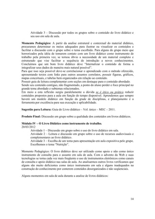 Atividade 3 – Discussão por todos os grupos sobre o conteúdo do livro didático e
       seu uso em sala de aula.

Momento Pedagógico: A partir da analise estrutural e contextual do material didático,
procuramos determinar os meios adequados para ilustrar ou visualizar os conteúdos e
facilitar a discussão com o grupo sobre o tema escolhido. Para alguns do grupo meio que
horrorizados pela idéia de tomarem contato com um livro didático como instrumento de
trabalho pela primeira vez, se tornou óbvio a necessidade de um material completo e
estruturado que vise facilitar a sequência de introdução a novos conhecimentos.
Concluímos que um bom livro didático deve “Internalizar o conteúdo de forma a
integralizar seus dados de maneira mais natural possível”.
Para que isso seja possível deve-se correlacionar o aprendizado com o método oferecido,
apresentando textos com links para outros assuntos correlatos, possuir figuras, gráficos,
mapas conceituais, e tabelas bem organizados em relação ao conteúdo.
Possuir guia de leitura complementar com seções em destaque para o conteúdo abordado.
Sendo seu conteúdo contíguo, não fragmentado, a ponto do aluno perder o foco principal no
grande tema abordado e subtemas relacionados.
Em meio a esta reflexão surgiu paralelamente a dúvida se é ético ou prático reduzir
conteúdos propostos para a aula em função do tempo disponível. Aprendemos que sempre
haverá um modelo didático em função da grade de disciplinas, e planejamento é a
ferramenta por excelência para sua execução e aplicabilidade.

Sugestão para Leitura: Guia do Livro didático – Vol. único – MEC – 2011.

Produto Final: Discussão em grupo sobre a qualidade dos conteúdos em livros didáticos.

Módulo IV – O Livro Didático como instrumento de trabalho.
20/03/2012
       Atividade 1 – Discussão em grupo sobre o uso do livro didático em sala.
       Atividade 2 – Leitura e discussão em grupo sobre o uso de recursos audiovisuais e
       complementares ao livro didático.
       Atividade 3 – Escolha de um tema para apresentação em aula expositiva pelo grupo.
       Escolhemos o tema “Nutrição”.

Momento Pedagógico: O livro didático deve ser utilizado como apoio e não como único
instrumento de consulta para o assunto em sala de aula. Com o advento da Web e suas
tecnologias se torna cada vez mais freqüente o uso de instrumentos eletrônicos como canais
de consulta e apoio didático nas salas de aula. Ao analisarmos outros livros verificamos que
alguns são muito deficientes como único instrumento em sala e alguns inadequados na
construção do conhecimento por conterem conteúdos desorganizados e não seqüenciais.

Alguns momentos em sala de aula durante a analise de livros didáticos:




                                                                                         14
 