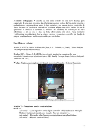 Momento pedagógico: A escolha de um tema contido em um livro didático para
preparação de uma aula no ensino de ciências perspassa o sentido de transmitir somente o
conhecimento, a construção do saber é algo gradativo e ao mesmo tempo construído de
forma intrínseca e extrínseca, cabendo ao professor adaptar em sala a melhor forma de
apresentar o conteúdo e despertar o interesse do estudante na construção da nova
informação a fim de que o dado se torne efetivamente me saber. Neste momento
verificamos a importância do fazer e refazer planos e reorganizar conteúdos em função do
próprio nível da classe e ambiente oferecido para o trabalho.


Sugestão para Leitura:

Bardin, L. (2000). Análise de Conteúdo (Reto, L.A.; Pinheiro, A., Trad.). Lisboa: Edições
70. (Original Publicado em 1977).

Bogdan, R.C. e Biklen, S. K. (1994). Investigação qualitativa em educação: uma
introdução à teoria e aos métodos (Alvarez, M.J. Trad.). Portugal, Porto Editora. (Original
Publicado em 1982).

Produto Final: Apresentação em ppt de aula expositiva Nutrição e Sistema Digestório.




                            Apresentação em PPT Nutrição e Sistema Digestório



Módulo V – Conceitos e teorias construtivistas
04/04/2012
       Atividade 1 – Aula expositiva sobre alguns conceitos sobre modelos de educação.
       Modelos tradicionais e estáticos e modelos flexíveis e interativos.
       Atividade 2 – Discussão sobre Teorias construtivistas e sua aplicabilidade.
       Atividade 3 – O que é construtivismo? .



                                                                                         17
 