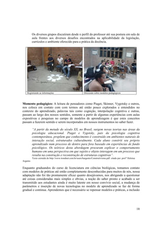 Os diversos grupos discutiram desde o perfil do professor até sua postura em sala de
          aula frentes aos diversos desafios encontrados na aplicabilidade da legislação,
          curriculos e ambiente oferecido para a prática da docência.




    Registrando as informações                                Discussão sobre modelos pedagógicos



Momento pedagógico: A leitura de pensadores como Piaget, Skinner, Vygotsky e outros,
nos coloca em contato com com termos até então pouco explorados e entendidos no
contexto do aprendizado, palavras tais como cognição, interpolação cognitiva e outras,
passam ao largo dos nossos sentidos, somente a partir de algumas experiências com aulas
expositivas e pesquisas no campo de modelos de aprendizagem é que estes conceitos
passam a fazerem sentido e serem incorporados em nossos instrumentos no saber fazer.

          “A partir da metade do século XX, no Brasil, surgem novas teorias nas áreas da
          psicologia educacional. Piaget e Vygotsky, pais da psicologia cognitiva
          contemporânea, propõem que conhecimento é construído em ambientes naturais de
          interação social, estruturados culturalmente. Cada aluno constrói seu próprio
          aprendizado num processo de dentro para fora baseado em experiências de fundo
          psicológico. Os teóricos desta abordagem procuram explicar o comportamento
          humano em uma perspectiva em que sujeito e objeto interagem em um processo que
          resulta na construção e reconstrução de estruturas cognitivas”.
          Texto extraído de http://www.trendnet.com.br/users/hargento/Construtivismo.pdf citado por prof ª Heloisa
Argento

Enquanto graduandos do curso de licenciatura em ciências biológicas, tomamos contato
com modelos de práticas até então completamente desconhecidas para muitos de nós, nossa
adaptação não foi tão prontamente eficaz quanto desejávamos, nos abrigando a questionar
até coisas consideradas mais simples e obvias, a noção do saber pronto e acabado a ser
transmitido aos estudantes ainda é muito latente em nosso convívio social, a mudança de
parâmetros e inserção de novas tecnologias no modelo de aprendizado se faz de forma
gradual e continua. Aprendemos que é necessário se repensar modelos e práticas, a inclusão




                                                                                                                     18
 