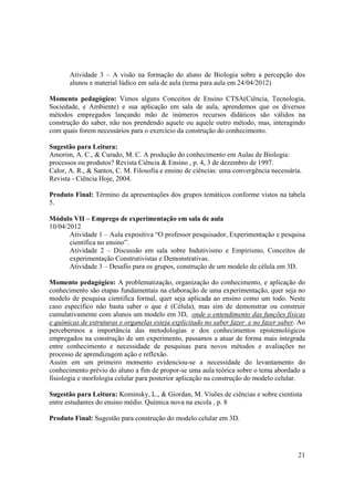 Atividade 3 – A visão na formação do aluno de Biologia sobre a percepção dos
       alunos e material lúdico em sala de aula (tema para aula em 24/04/2012)

Momento pedagógico: Vimos alguns Conceitos de Ensino CTSA(Ciência, Tecnologia,
Sociedade, e Ambiente) e sua aplicação em sala de aula, aprendemos que os diversos
métodos empregados lançando mão de inúmeros recursos didáticos são válidos na
construção do saber, não nos prendendo aquele ou aquele outro método, mas, interagindo
com quais forem necessários para o exercício da construção do conhecimento.

Sugestão para Leitura:
Amorim, A. C., & Curado, M. C. A produção do conhecimento em Aulas de Biologia:
processos ou produtos? Revista Ciência & Ensino , p. 4, 3 de dezembro de 1997.
Calor, A. R., & Santos, C. M. Filosofia e ensino de ciências: uma convergência necessária.
Revista - Ciência Hoje, 2004.

Produto Final: Término da apresentações dos grupos temáticos conforme vistos na tabela
5.

Módulo VII – Emprego de experimentação em sala de aula
10/04/2012
       Atividade 1 – Aula expositiva “O professor pesquisador, Experimentação e pesquisa
       cientifica no ensino”.
       Atividade 2 – Discussão em sala sobre Indutivismo e Empirismo, Conceitos de
       experimentação Construtivistas e Demonstrativas.
       Atividade 3 – Desafio para os grupos, construção de um modelo de célula em 3D.

Momento pedagógico: A problematização, organização do conhecimento, e aplicação do
conhecimento são etapas fundamentais na elaboração de uma experimentação, quer seja no
modelo de pesquisa cientifica formal, quer seja aplicada ao ensino como um todo. Neste
caso especifico não basta saber o que é (Célula), mas sim de demonstrar ou construir
cumulativamente com alunos um modelo em 3D, onde o entendimento das funções físicas
e químicas de estruturas e organelas esteja explicitado no saber fazer e no fazer saber. Ao
percebermos a importância das metodologias e dos conhecimentos epistemológicos
empregados na construção de um experimento, passamos a atuar de forma mais integrada
entre conhecimento e necessidade de pesquisas para novos métodos e avaliações no
processo de aprendizagem ação e reflexão.
Assim em um primeiro momento evidenciou-se a necessidade do levantamento do
conhecimento prévio do aluno a fim de propor-se uma aula teórica sobre o tema abordado a
fisiologia e morfologia celular para posterior aplicação na construção do modelo celular.

Sugestão para Leitura: Kominsky, L., & Giordan, M. Visões de ciências e sobre cientista
entre estudantes do ensino médio. Química nova na escola , p. 8

Produto Final: Sugestão para construção do modelo celular em 3D.




                                                                                        21
 