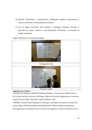 B) Métodos: Disseminar o conhecimento considerando modelos experimentais e
       teóricos conhecidos e presumidamente eficientes.

   C) Uso de mapas conceituais: Para difundir a abordagem sistêmica, favorecer a
       discussão em grupo, atualizar a conceitualização (Problema), e construção do
       modelo apropriado.

Alguns momentos na construção ds Mapas:




                                    A Origem da Vida




                             Nutrição Celular
Sugestão para Leitura:
AMABIS, José Mariano, MARTHO Gilberto Rodrigues. Guia de apoio didático para os
três volumes da obra Conceitos de Biologia. Objetivos de ensino mapeamento de conceitos
sugestões de atividades. São Paulo: Editora Moderna. 2001.
AMORIN, Antonio Carlos Rodrigues de. Biologia, tecnologia e inovação no currículo do
ensino médio. INVESTIGAÇÕES EM ENSINO DE CIÊNCIAS (Revista eletrônica)
(Investigaciones en Enseñanza de las Ciencias; Investigations in Science Education) Vol. 3,




                                                                                        28
 