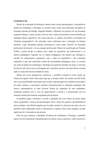 INTRODUÇÃO
   Dentro da construção de diferentes saberes sobre ensino-aprendizagem, a disciplina de
prática de morfologia e fisiologia se constitui como sendo uma importante disciplina na
formação docente do biólogo. Segundo Mendes e Munford, no percurso de sua formação
enquanto biólogo, o aluno, de fato, não tem uma vivência da docência como profissão que
demanda saberes específicos. Em outras palavras, os saberes envolvidos na formação de
“biólogos pesquisadores” são colocados como suficientes para a formação do biólogo
professor. Logo, disciplinas práticas constituem-se como sendo “âncoras” na formação
profissional do docente e da sua atuação profissional. Dentro da classificação de Pimenta
(1999), a autora divide os saberes como sendo da experiência, do conhecimento e os
saberes pedagógicos. Segundo ela, os saberes pedagógicos são aqueles que abrangem a
questão do conhecimento juntamente com o saber da experiência e dos conteúdos
específicos e que será construído a partir das necessidades pedagógicas reais. A vivência
nas aulas de pratica de morfologia e fisiologia nos ajuda há entender um pouco o universo
da sala de aula, bem como as estratégias que o professor precisa criar para deixar sua aula
cada vez mais próxima da realidade do aluno.
   Diante das novas perspectivas avaliativas, o portfólio constitui-se como sendo um
sistema de registro muito eficaz para algo que se deseja avaliar. De acordo com De Sordi,
esta é uma possibilidade interessante para avaliar a aprendizagem do estudante universitário
de modo contínuo e processual, reunindo sistematicamente as diferentes produções dos
alunos, estimulando-os as mais diversas formas de expressão de suas qualidades,
rompendo, portanto com o vício de supervalorizar a escrita e a comunicação oral em
situações formais previamente estipuladas pelo professor.
   O portfólio ajuda o professor a avaliar a produção dos seus alunos de forma muito
eficaz, garantindo o sucesso da aprendizagem. Para o aluno ele garante a possibilidade da
auto-avaliação e da reflexão daquilo que ele pôde construir no decorrer das aulas. Em um
portfólio estão organizados todos os documentos e registros, bem como imagens, de tudo
aquilo que foi vivenciado na sala de aula.
   Para nós que cursamos a disciplina de prática de morfologia e fisiologia, o portfólio
passa a ser um instrumento importante para nós alunos e para o professor, onde é possível a



                                                                                          3
 