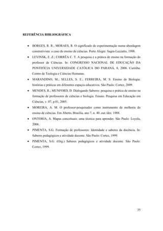 REFERÊNCIA BIBLIOGRÁFICA


  •   BORGES, R. R.; MORAES, R. O significado de experimentação numa abordagem
      construtivista: o caso do ensino de ciências. Porto Alegre: Sagra-Luzzatto, 1998.
  •   LEVINSK, E. Z.; CORRÊA C. T. A pesquisa e a prática de ensino na formação do
      professor de Ciências. In: CONGRESSO NACIONAL DE EDUCAÇÃO DA
      PONTIFÍCIA UNIVERSIDADE CATÓLICA DO PARANÁ, 8, 2008. Curitiba:
      Centro de Teologia e Ciências Humanas.
  •   MARANDINO, M.; SELLES, S. E.; FERREIRA, M. S. Ensino de Biologia:
      histórias e práticas em diferentes espaços educativos. São Paulo: Cortez, 2009.
  •   MENDES, R.; MUNFORD, D. Dialogando Saberes: pesquisa e prática de ensino na
      formação de professores de ciências e biologia. Ensaio. Pesquisa em Educação em
      Ciências, v. 07, p.01, 2005.
  •   MOREIRA, A. M. O professor-pesquisador como instrumento de melhoria do
      ensino de ciências. Em Aberto, Brasília, ano 7, n. 40. out./dez. 1988.
  •   ONTORIA, A. Mapas conceituais: uma técnica para aprender. São Paulo: Loyola,
      2006.
  •   PIMENTA, S.G. Formação de professores: Identidade e saberes da docência. In:
      Saberes pedagógicos e atividade docente. São Paulo: Cortez, 1999.
  •   PIMENTA, S.G. (Org.) Saberes pedagógicos e atividade docente. São Paulo:
      Cortez, 1999.




                                                                                          35
 