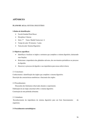 APÊNDICES

PLANO DE AULA: SISTEMA DIGESTÓRIO


1-Dados de identificação:
    •   Escola Estadual Dom Bosco
    •   Disciplina: Ciências
    •   Série: 7º   Turno: Manhã Turma (as): A
    •   Tempo de aula: 50 minutos- 3 aulas
    •   Tema da aula: Sistema Digestório


2- Objetivos específicos:
    •   Identificar e localizar os órgãos e estruturas que compõem o sistema digestório, destacando
        suas funções;
    •   Relacionar a importância das glândulas salivares, dos movimentos peristálticos no processo
        da digestão;
    •   Descrever o processo de digestão e sua importância para nossa sobrevivência.


2.1 Conceituais:
Conhecimento e identificação dos órgãos que compõem o sistema digestório.
Descrição das características anatômicas e funcionais dos órgãos.


2.2 Procedimentais:
   Discussões dos fenômenos observados durante o experimento.
Elaboração de um mapa conceitual sobre o sistema digestório.
Construção de uma pirâmide alimentar.


2.3 Atitudinais:
Reconhecimento da importância do sistema digestório para um bom funcionamento                   do
organismo.


3- Procedimentos metodológicos:




                                                                                                36
 