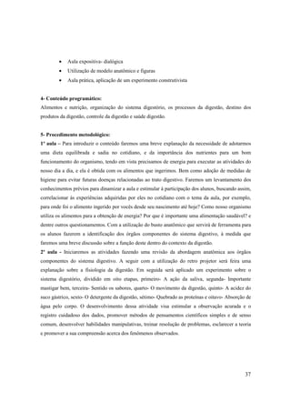 •    Aula expositiva- dialógica
        •    Utilização de modelo anatômico e figuras
        •    Aula prática, aplicação de um experimento construtivista


4- Conteúdo programático:
Alimentos e nutrição, organização do sistema digestório, os processos da digestão, destino dos
produtos da digestão, controle da digestão e saúde digestão.


5- Procedimento metodológico:
1º aula – Para introduzir o conteúdo faremos uma breve explanação da necessidade de adotarmos
uma dieta equilibrada e sadia no cotidiano, e da importância dos nutrientes para um bom
funcionamento do organismo, tendo em vista precisamos de energia para executar as atividades do
nosso dia a dia, e ela é obtida com os alimentos que ingerimos. Bem como adoção de medidas de
higiene para evitar futuras doenças relacionadas ao trato digestivo. Faremos um levantamento dos
conhecimentos prévios para dinamizar a aula e estimular à participação dos alunos, buscando assim,
correlacionar às experiências adquiridas por eles no cotidiano com o tema da aula, por exemplo,
para onde foi o alimento ingerido por vocês desde seu nascimento até hoje? Como nosso organismo
utiliza os alimentos para a obtenção de energia? Por que é importante uma alimentação saudável? e
dentre outros questionamentos. Com a utilização do busto anatômico que servirá de ferramenta para
os alunos fazerem a identificação dos órgãos componentes do sistema digestivo, à medida que
faremos uma breve discussão sobre a função deste dentro do contexto da digestão.
2º aula - Iniciaremos as atividades fazendo uma revisão da abordagem anatômica aos órgãos
componentes do sistema digestivo. A seguir com a utilização do retro projetor será feira uma
explanação sobre a fisiologia da digestão. Em seguida será aplicado um experimento sobre o
sistema digestório, dividido em oito etapas, primeiro- A ação da saliva, segunda- Importante
mastigar bem, terceira- Sentido os sabores, quarto- O movimento da digestão, quinto- A acidez do
suco gástrico, sexto- O detergente da digestão, sétimo- Quebrado as proteínas e oitavo- Absorção de
água pelo corpo. O desenvolvimento dessa atividade visa estimular a observação acurada e o
registro cuidadoso dos dados, promover métodos de pensamentos científicos simples e de senso
comum, desenvolver habilidades manipulativas, treinar resolução de problemas, esclarecer a teoria
e promover a sua compreensão acerca dos fenômenos observados.




                                                                                                37
 
