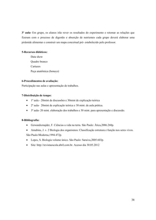 3º aula- Em grupo, os alunos irão rever os resultados do experimento e retomar as relações que
fizeram com o processo de digestão e absorção de nutrientes cada grupo deverá elaborar uma
pirâmide alimentar e construir um mapa conceitual pré- estabelecido pelo professor.


5-Recursos didáticos:
        Data show
        Quadro branco
        Cartazes
        Peça anatômica (boneco)


6-Procedimentos de avaliação:
Participação nas aulas e apresentação de trabalhos.


7-Distribuição de tempo:
    •   1º aula - 20mint de discussões e 30mint de explicação teórica
    •   2º aula- 20mint de explicação teórica e 30 mint. de aula prática.
    •   3º aula- 20 mint. elaboração dos trabalhos e 30 mint. para apresentação e discussão.


8-Bibliografia:
    •   Gewandsznajder, F. Ciências a vida na terra. São Paulo: Ática,2006.268p.
    •   Amabins, J. v. 2 Biologia dos organismos: Classificação estrutura e função nos seres vivos.
    São Paulo:Moderna,1994.472p.
    •   Lopes, S. Biologia volume único. São Paulo: Saraiva,2005.603p.
    •   Site: http://revistaescola.abril.com.br. Acesso dia 30.05.2012




                                                                                                 38
 