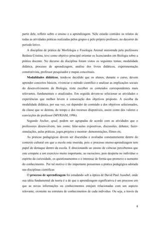 partir dele, refletir sobre o ensino e a aprendizagem. Nele estarão contidos os relatos de
todas as atividades práticas realizadas pelos grupos e pelo próprio professor, no decorrer do
período letivo.
   A disciplina de prática de Morfologia e Fisiologia Animal ministrada pela professora
Betânia Cristina, teve como objetivo principal orientar os licenciandos em Biologia sobre a
prática docente. No decurso da disciplina foram vistos os seguintes temas; modalidade
didática, processo de aprendizagem, análise dos livros didáticos, experimentação
construtivista, professor pesquisador e mapas conceituais.
   Modalidades didáticas, tendo-se decidido que os alunos, durante o curso, devem
aprender conceitos básicos, vivenciar o método cientifico e analisar as implicações sociais
do desenvolvimento da Biologia, resta escolher os conteúdos correspondentes mais
relevantes, fundamentais e atualizados. Em seguida devem-se selecionar as atividades e
experiências que melhor levem à consecução dos objetivos proposto. A escolha da
modalidade didática, por sua vez, vai depender do conteúdo e dos objetivos selecionados,
da classe que se destina, do tempo e dos recursos disponíveis, assim como dos valores e
convicções do professor (MYRIAM, 1996).
   Segundo Ascher, apud, podem ser agrupadas de acordo com as atividades que o
professores desenvolvem, tais como; falar-aulas expositivas, discussões, debates; fazer-
simulações, aulas práticas, jogos,projetos e mostrar- demonstrações, filmes etc.
   As praticas pedagógicas devem ser discutidas e avaliadas constantemente dentro do
contexto cultural em que a escola esta inserida, pois o processo ensino-aprendizagem tem
papel de destaque dentro da escola. E direcionando ao ensino de ciências percebemos que
este compete a um exercício muito importante, ao raciocínio, pois desperta no indivíduo o
espírito da curiosidade, os questionamentos e o interesse de forma que promove o aumento
do conhecimento. Por tal motivo é tão importante pensarmos a pratica pedagógica adotada
nas disciplinas cientificas
   O processo de aprendizagem foi estudando sob a óptica de David Paul Ausubel, onde
sua idéia fundamental da teoria é a de que a aprendizagem significativa é um processo em
que as novas informações ou conhecimentos estejam relacionadas com um aspecto
relevante, existente na estrutura de conhecimentos de cada individuo. Ou seja, a través da



                                                                                           4
 