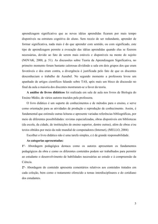aprendizagem significativa que as novas idéias aprendidas ficaram por mais tempo
disponíveis na estrutura cognitiva do aluno. Sem receio de ser redundante, aprender de
formar significativa, nada mais é do que aprender com sentido, ou com significado, este
tipo de aprendizagem permite a evocação das idéias aprendidas quando elas se fizerem
necessárias, devido ao fato de serem mais estáveis e disponíveis na mente do sujeito
(NOVAK, 2000, p. 51). As discussões sobre Teoria da Aprendizagem Significativa, no
primeiro momento foram bastante calorosas dividindo a sala em dois grupos dos que eram
favoráveis e dos eram contra, a divergência é justificada pelo fato de que os discentes
desconheciam o trabalho de Ausubel. No segundo momento a professora levou um
apanhado de artigos científicos falando sobre TAS, após mais um bloco de discussão no
final da aula a maioria dos discentes mostraram-se a favor da teoria.
   A análise de livros didáticos foi realizada em sala de aula nos livros de Biologia do
Ensino Médio, de vários autores trazidos pela professora.
   O livro didático é um suporte de conhecimentos e de métodos para o ensino, e serve
como orientação para as atividades de produção e reprodução de conhecimento. Assim, é
fundamental que estimule outras leituras e apresente variadas referências bibliográficas, por
meio de diferentes possibilidades: revistas especializadas, obras disponíveis em bibliotecas
(da escola, da cidade, de instituições de ensino superior, dentre outras), além de obras e/ou
textos obtidos por meio da rede mundial de computadores (Internet), (MELLO, 2004)
   Escolher o livro didático não é uma tarefa simples, e é de grande responsabilidade.
   As categorias apresentadas:
1º- Abordagem pedagógica destaca como os autores apresentam os fundamentos
pedagógicos da obra e como os diferentes conteúdos podem ser trabalhados para permitir
ao estudante o desenvolvimento de habilidades necessárias ao estudo e à compreensão da
Ciência.
2º- Abordagem do conteúdo apresenta comentários relativos aos conteúdos tratados em
cada coleção, bem como o tratamento oferecido a temas interdisciplinares e do cotidiano
dos estudantes.




                                                                                           5
 